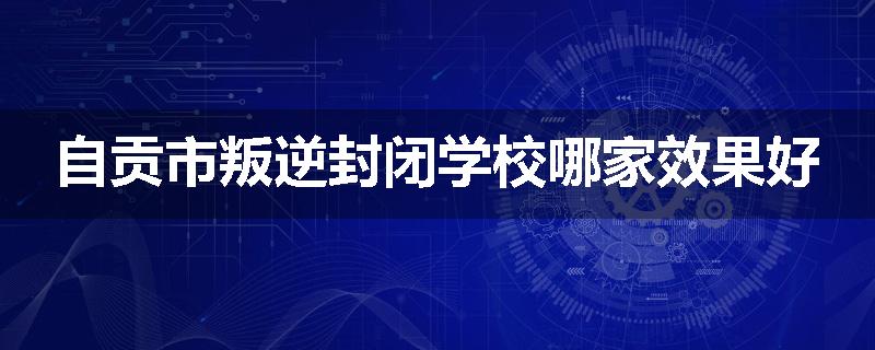 自贡市叛逆封闭学校哪家效果好