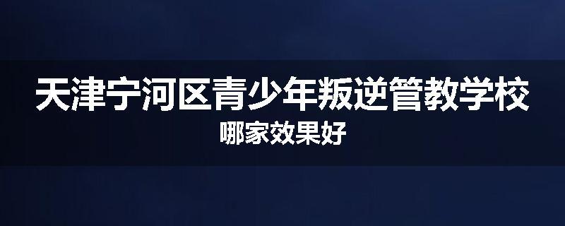 天津宁河区青少年叛逆管教学校哪家效果好