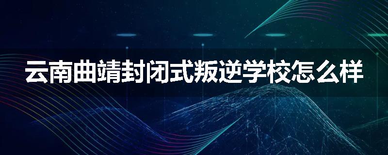 云南曲靖封闭式叛逆学校怎么样