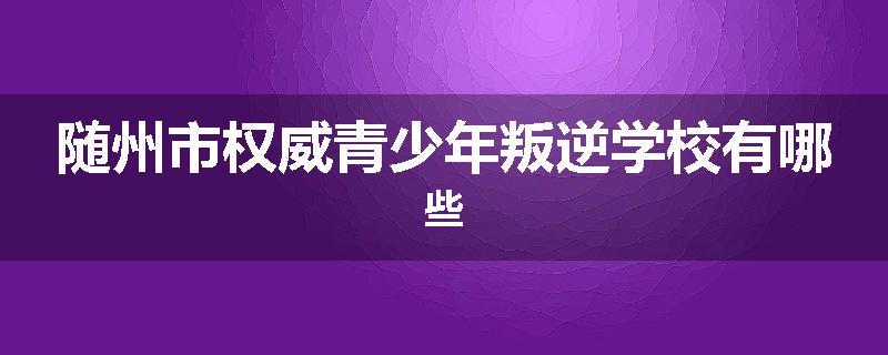 随州市权威青少年叛逆学校有哪些