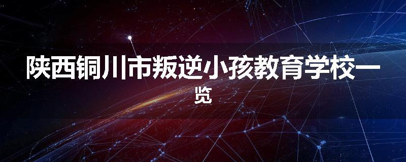 陕西铜川市叛逆小孩教育学校一览