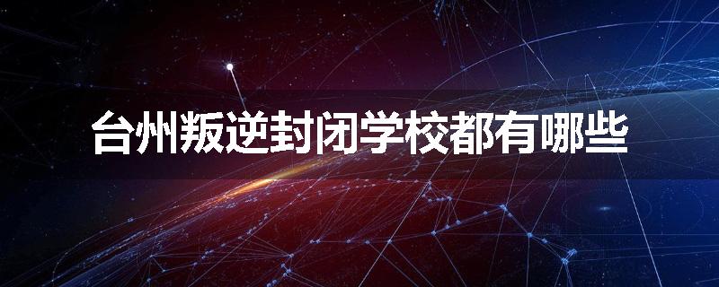 台州叛逆封闭学校都有哪些