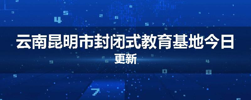 云南昆明市封闭式教育基地今日更新