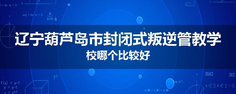 辽宁葫芦岛市封闭式叛逆管教学校哪个比较好