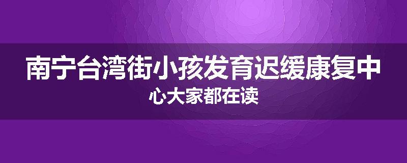 南宁台湾街小孩发育迟缓康复中心大家都在读