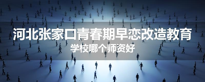 河北张家口青春期早恋改造教育学校哪个师资好