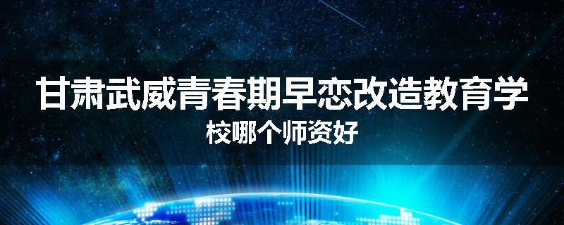 甘肃武威青春期早恋改造教育学校哪个师资好
