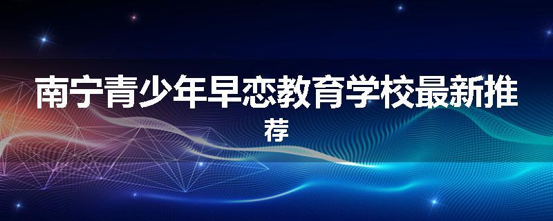 南宁青少年早恋教育学校最新推荐