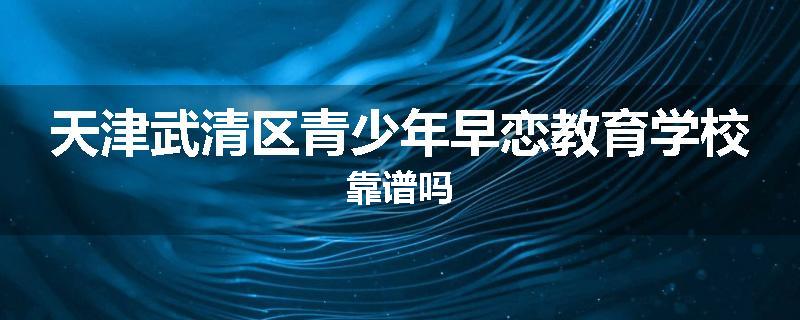 天津武清区青少年早恋教育学校靠谱吗