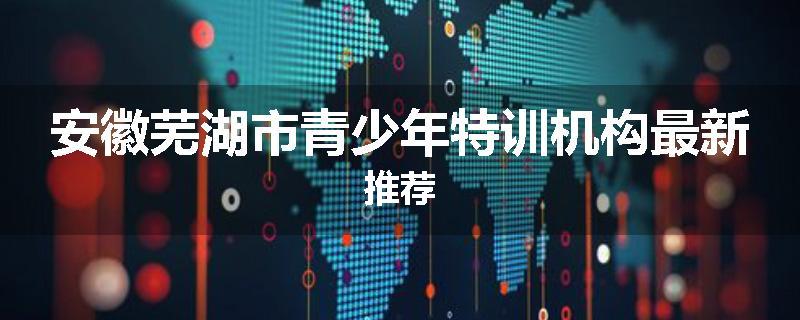 安徽芜湖市青少年特训机构最新推荐