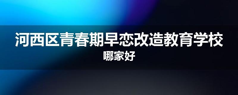 河西区青春期早恋改造教育学校哪家好