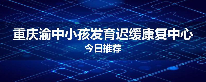 重庆渝中小孩发育迟缓康复中心今日推荐