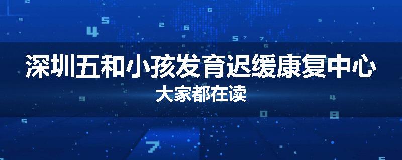 深圳五和小孩发育迟缓康复中心大家都在读