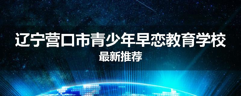 辽宁营口市青少年早恋教育学校最新推荐