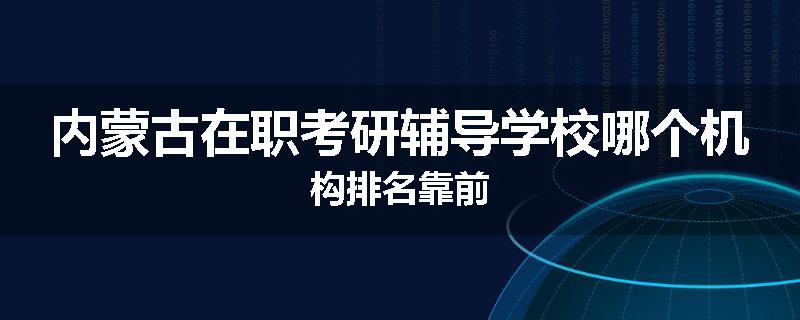 内蒙古在职考研辅导学校哪个机构排名靠前