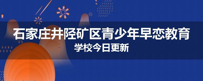 石家庄井陉矿区青少年早恋教育学校今日更新