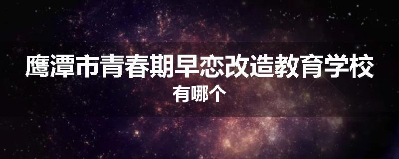 鹰潭市青春期早恋改造教育学校有哪个