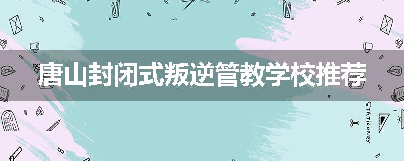 唐山封闭式叛逆管教学校推荐