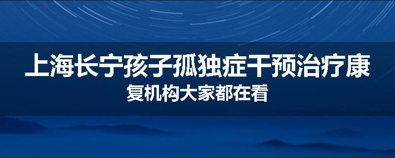 上海长宁孩子孤独症干预治疗康复机构大家都在看