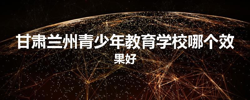 甘肃兰州青少年教育学校哪个效果好