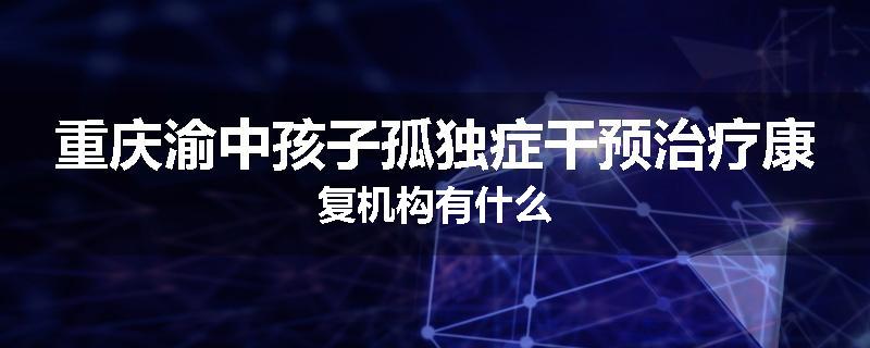 重庆渝中孩子孤独症干预治疗康复机构有什么