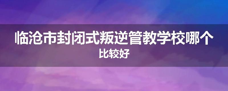 临沧市封闭式叛逆管教学校哪个比较好