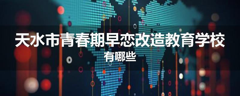天水市青春期早恋改造教育学校有哪些