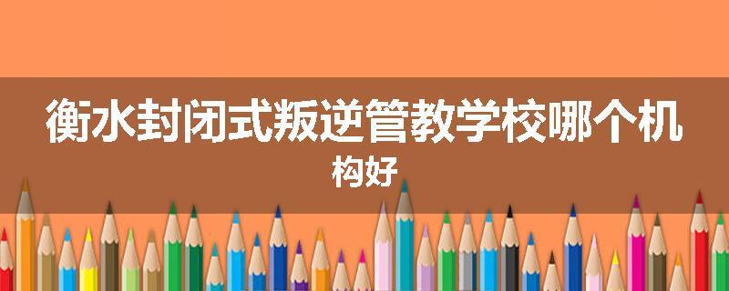 衡水封闭式叛逆管教学校哪个机构好