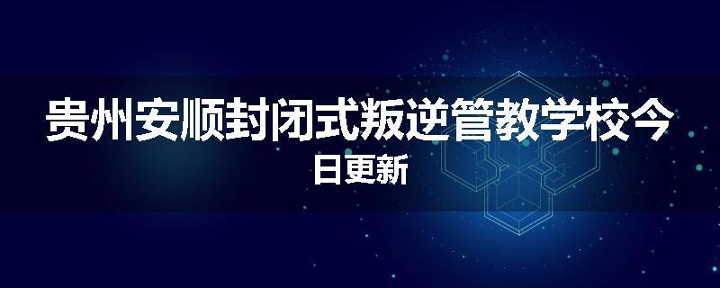 贵州安顺封闭式叛逆管教学校今日更新