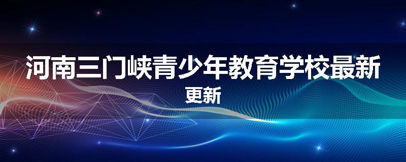 河南三门峡青少年教育学校最新更新