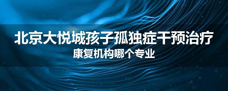 北京大悦城孩子孤独症干预治疗康复机构哪个专业