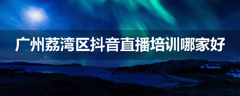 广州荔湾区抖音直播培训哪家好