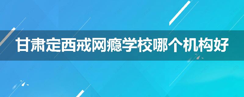 甘肃定西戒网瘾学校哪个机构好