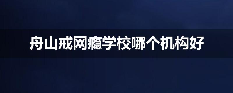 舟山戒网瘾学校哪个机构好