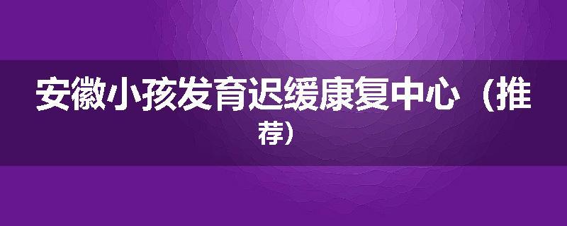 安徽小孩发育迟缓康复中心（推荐）