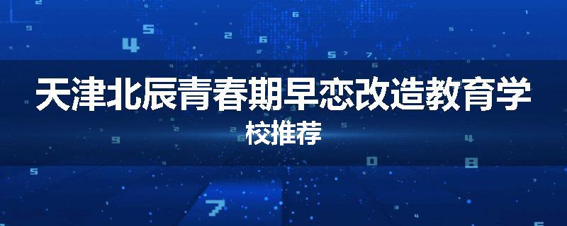 天津北辰青春期早恋改造教育学校推荐
