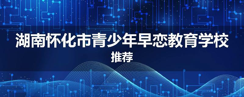 湖南怀化市青少年早恋教育学校推荐