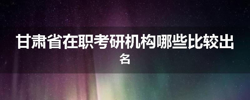 甘肃省在职考研机构哪些比较出名