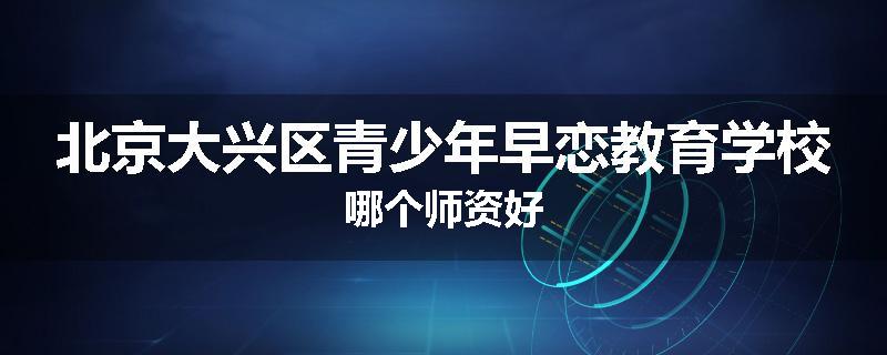 北京大兴区青少年早恋教育学校哪个师资好