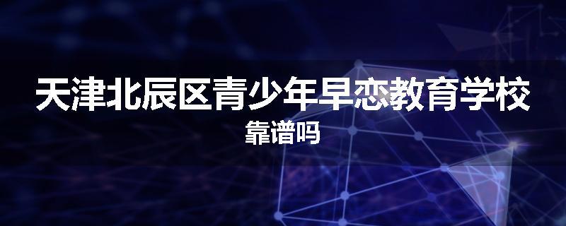 天津北辰区青少年早恋教育学校靠谱吗
