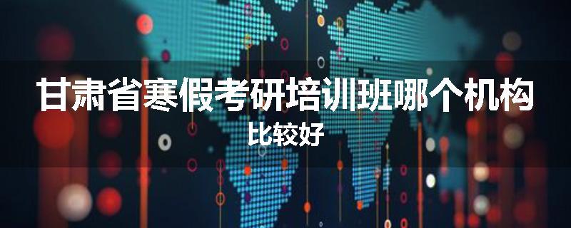甘肃省寒假考研培训班哪个机构比较好