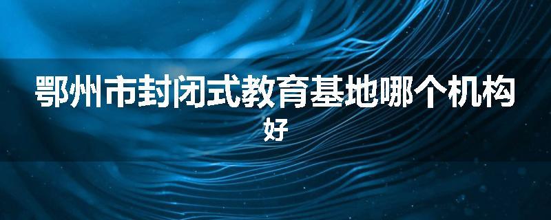 鄂州市封闭式教育基地哪个机构好