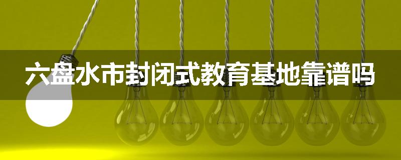 六盘水市封闭式教育基地靠谱吗