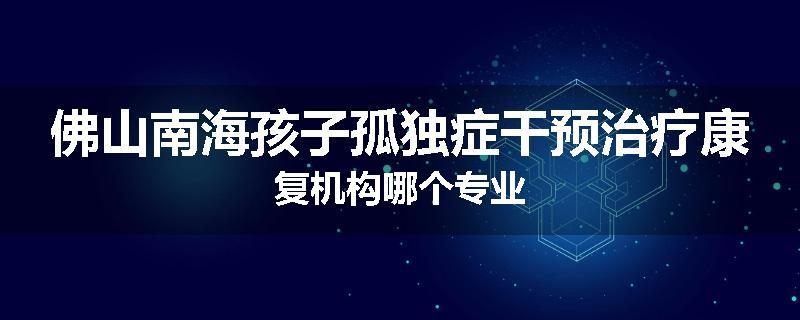 佛山南海孩子孤独症干预治疗康复机构哪个专业