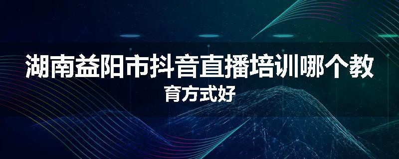 湖南益阳市抖音直播培训哪个教育方式好