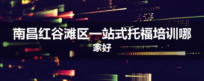 南昌红谷滩区一站式托福培训哪家好