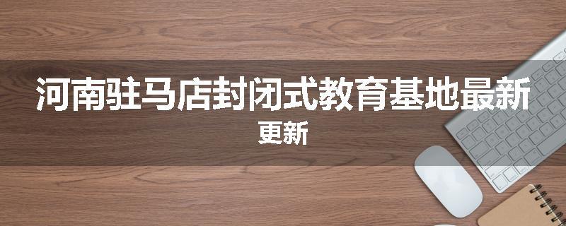 河南驻马店封闭式教育基地最新更新