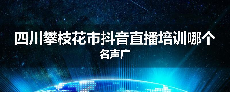 四川攀枝花市抖音直播培训哪个名声广