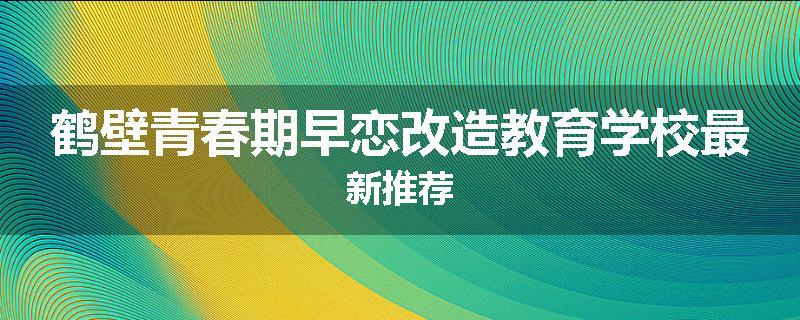 鹤壁青春期早恋改造教育学校最新推荐