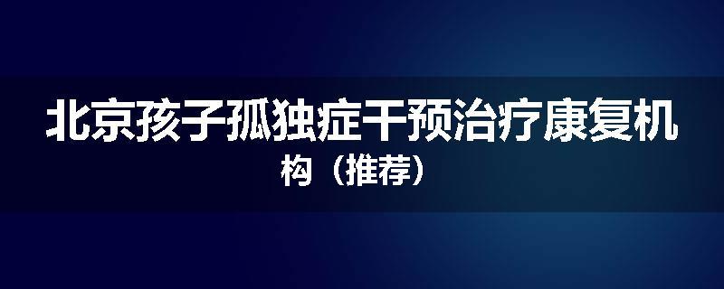 北京孩子孤独症干预治疗康复机构（推荐）